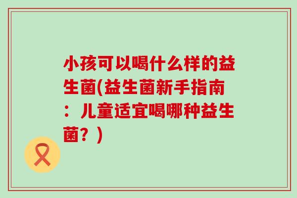 小孩可以喝什么样的益生菌(益生菌新手指南：儿童适宜喝哪种益生菌？)