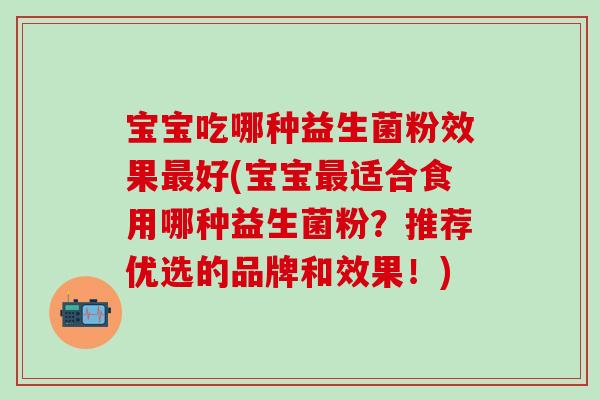 宝宝吃哪种益生菌粉效果好(宝宝适合食用哪种益生菌粉？推荐优选的品牌和效果！)