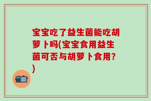 宝宝吃了益生菌能吃胡萝卜吗(宝宝食用益生菌可否与胡萝卜食用？)