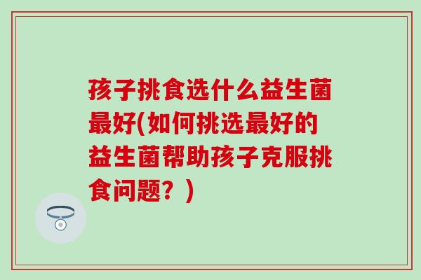 孩子挑食选什么益生菌好(如何挑选好的益生菌帮助孩子克服挑食问题？)