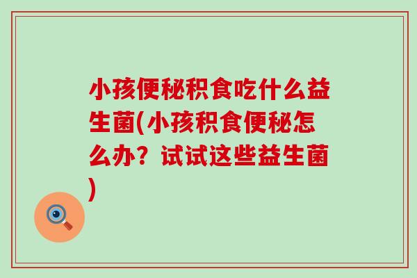 小孩积食吃什么益生菌(小孩积食怎么办？试试这些益生菌)