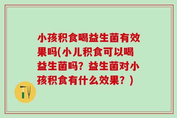 小孩积食喝益生菌有效果吗(小儿积食可以喝益生菌吗？益生菌对小孩积食有什么效果？)