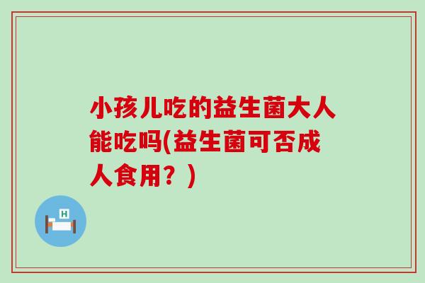 小孩儿吃的益生菌大人能吃吗(益生菌可否成人食用？)