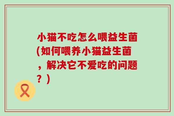 小猫不吃怎么喂益生菌(如何喂养小猫益生菌，解决它不爱吃的问题？)