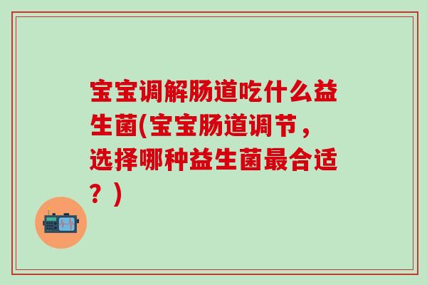 宝宝调解肠道吃什么益生菌(宝宝肠道调节，选择哪种益生菌合适？)