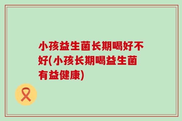 小孩益生菌长期喝好不好(小孩长期喝益生菌有益健康)