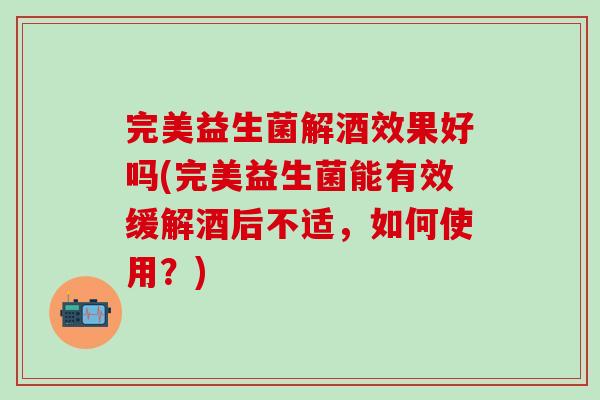 完美益生菌解酒效果好吗(完美益生菌能有效缓解酒后不适，如何使用？)