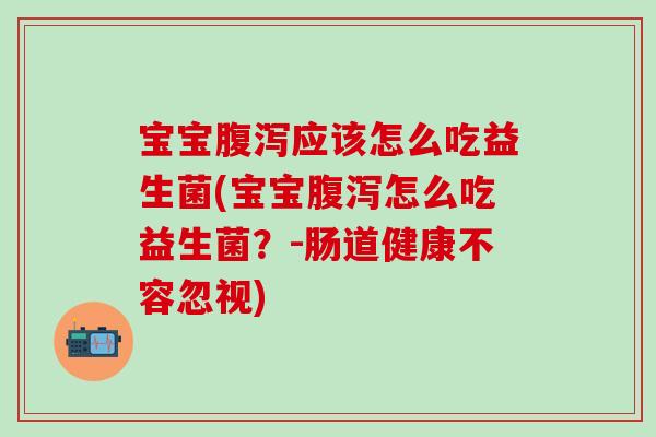 宝宝应该怎么吃益生菌(宝宝怎么吃益生菌？-肠道健康不容忽视)