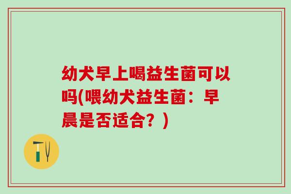 幼犬早上喝益生菌可以吗(喂幼犬益生菌：早晨是否适合？)