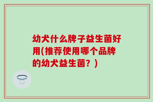 幼犬什么牌子益生菌好用(推荐使用哪个品牌的幼犬益生菌？)