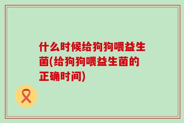 什么时候给狗狗喂益生菌(给狗狗喂益生菌的正确时间)
