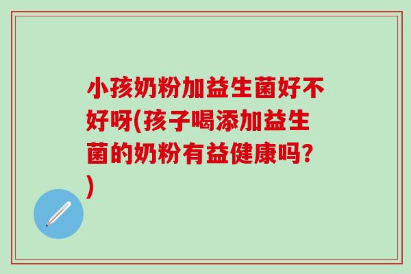 小孩奶粉加益生菌好不好呀(孩子喝添加益生菌的奶粉有益健康吗？)