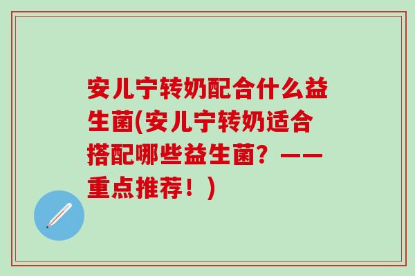 安儿宁转奶配合什么益生菌(安儿宁转奶适合搭配哪些益生菌？——重点推荐！)