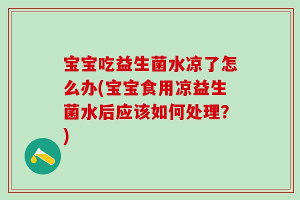 宝宝吃益生菌水凉了怎么办(宝宝食用凉益生菌水后应该如何处理？)