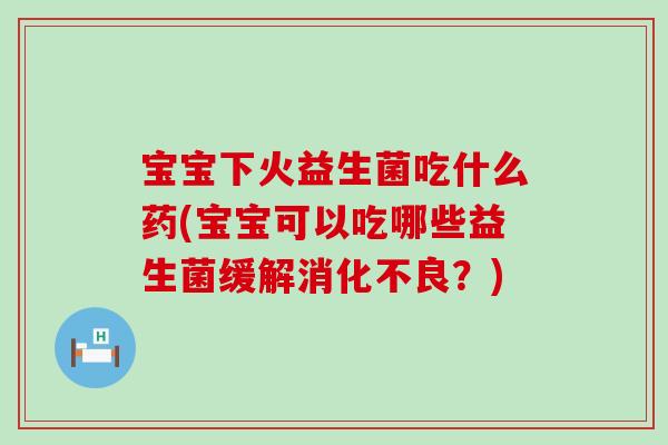 宝宝下火益生菌吃什么药(宝宝可以吃哪些益生菌缓解？)