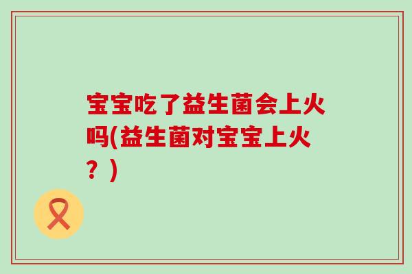 宝宝吃了益生菌会上火吗(益生菌对宝宝上火？)