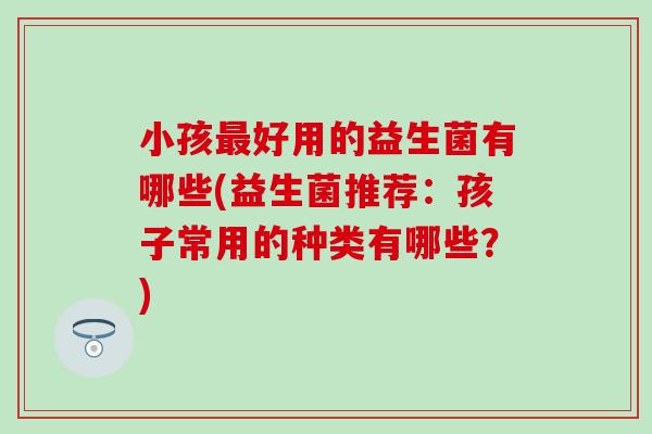 小孩好用的益生菌有哪些(益生菌推荐：孩子常用的种类有哪些？)