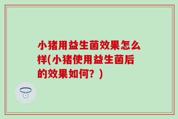 小猪用益生菌效果怎么样(小猪使用益生菌后的效果如何？)