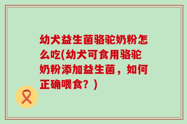 幼犬益生菌骆驼奶粉怎么吃(幼犬可食用骆驼奶粉添加益生菌，如何正确喂食？)