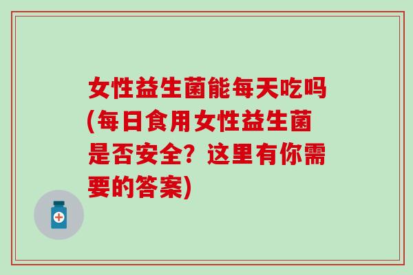 女性益生菌能每天吃吗(每日食用女性益生菌是否安全？这里有你需要的答案)