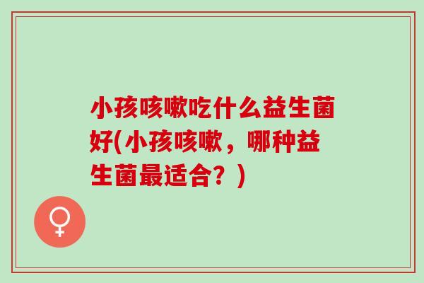 小孩吃什么益生菌好(小孩，哪种益生菌适合？)
