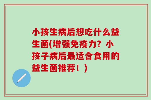 小孩生后想吃什么益生菌(增强力？小孩子后适合食用的益生菌推荐！)