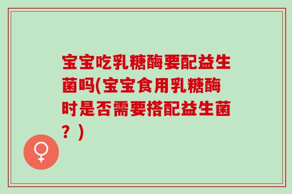 宝宝吃乳糖酶要配益生菌吗(宝宝食用乳糖酶时是否需要搭配益生菌？)