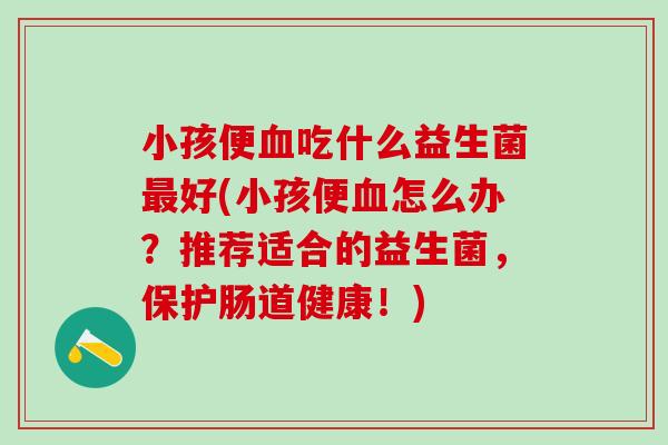 小孩便吃什么益生菌好(小孩便怎么办？推荐适合的益生菌，保护肠道健康！)