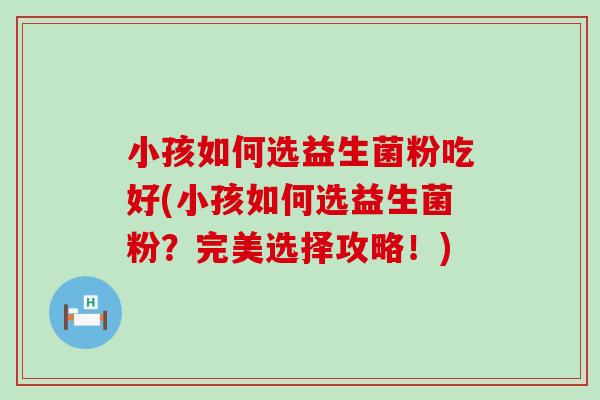 小孩如何选益生菌粉吃好(小孩如何选益生菌粉？完美选择攻略！)