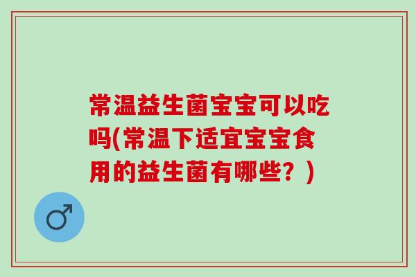 常温益生菌宝宝可以吃吗(常温下适宜宝宝食用的益生菌有哪些？)