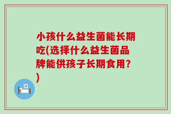小孩什么益生菌能长期吃(选择什么益生菌品牌能供孩子长期食用？)