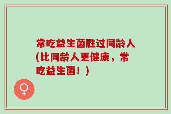 常吃益生菌胜过同龄人(比同龄人更健康，常吃益生菌！)