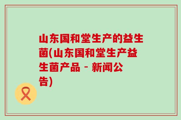 山东国和堂生产的益生菌(山东国和堂生产益生菌产品 - 新闻公告)