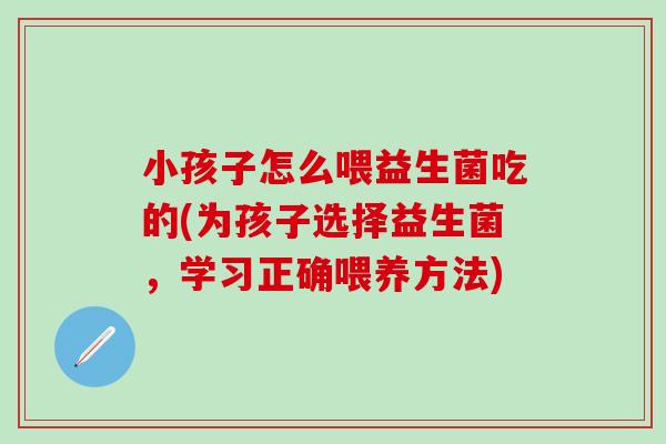 小孩子怎么喂益生菌吃的(为孩子选择益生菌，学习正确喂养方法)