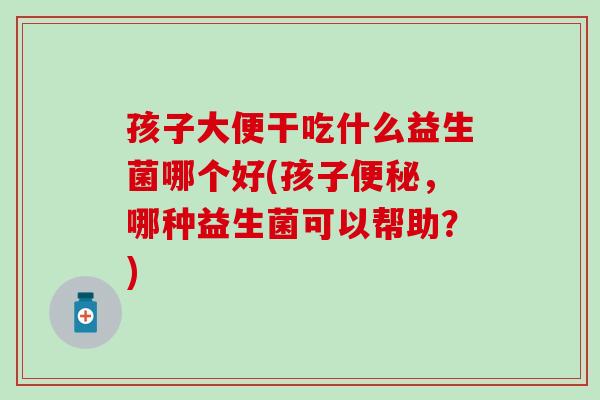 孩子大便干吃什么益生菌哪个好(孩子，哪种益生菌可以帮助？)