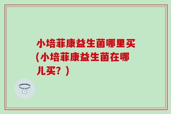 小培菲康益生菌哪里买(小培菲康益生菌在哪儿买？)