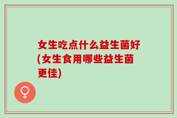 女生吃点什么益生菌好(女生食用哪些益生菌更佳)