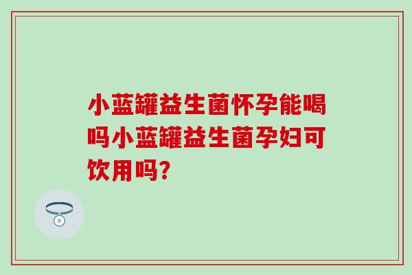 小蓝罐益生菌怀孕能喝吗小蓝罐益生菌孕妇可饮用吗? 小蓝罐益生菌怀孕能喝吗小蓝罐益生菌孕妇可饮用吗?