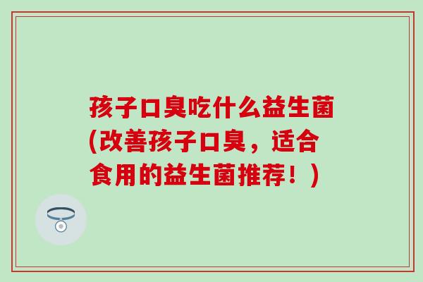孩子吃什么益生菌(改善孩子，适合食用的益生菌推荐！)