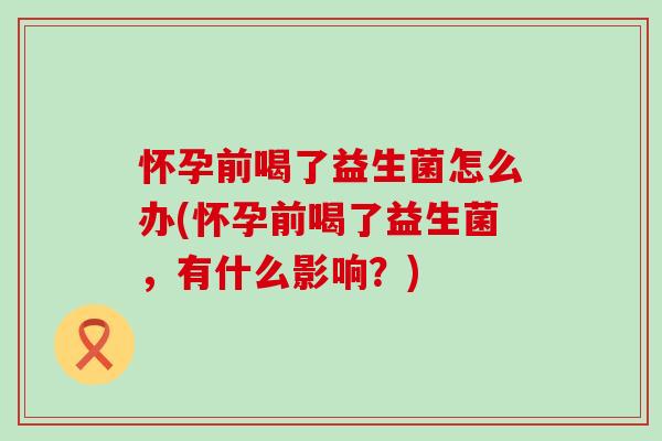 怀孕前喝了益生菌怎么办(怀孕前喝了益生菌，有什么影响？)