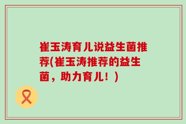 崔玉涛育儿说益生菌推荐(崔玉涛推荐的益生菌，助力育儿！)
