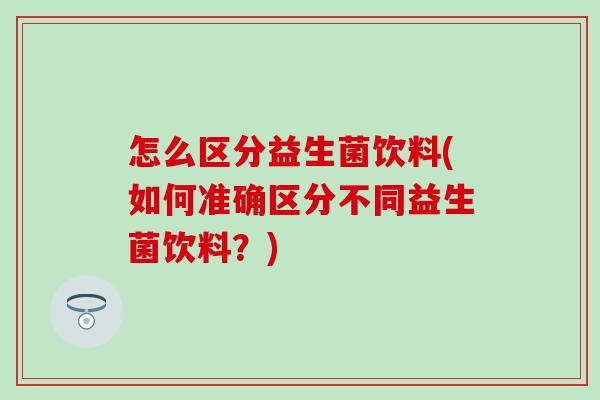 怎么区分益生菌饮料(如何准确区分不同益生菌饮料？)