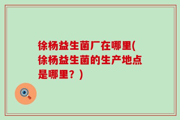 徐杨益生菌厂在哪里(徐杨益生菌的生产地点是哪里？)