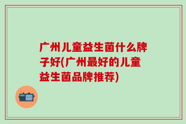 广州儿童益生菌什么牌子好(广州好的儿童益生菌品牌推荐)