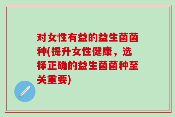 对女性有益的益生菌菌种(提升女性健康，选择正确的益生菌菌种至关重要)
