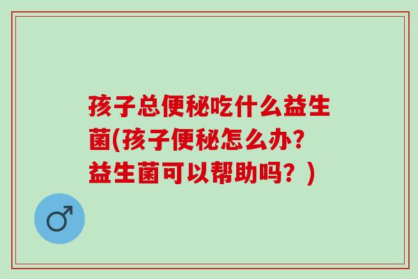 孩子总吃什么益生菌(孩子怎么办？益生菌可以帮助吗？)