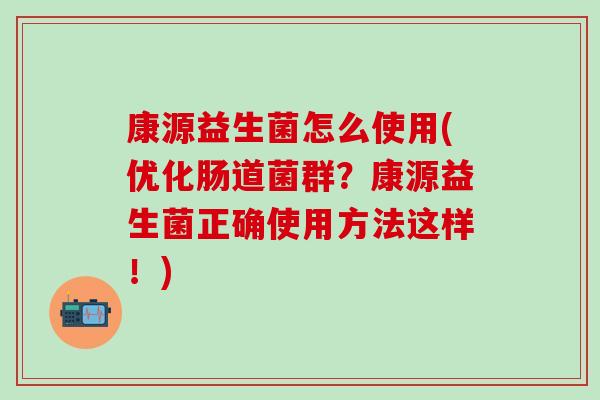 康源益生菌怎么使用(优化肠道菌群？康源益生菌正确使用方法这样！)