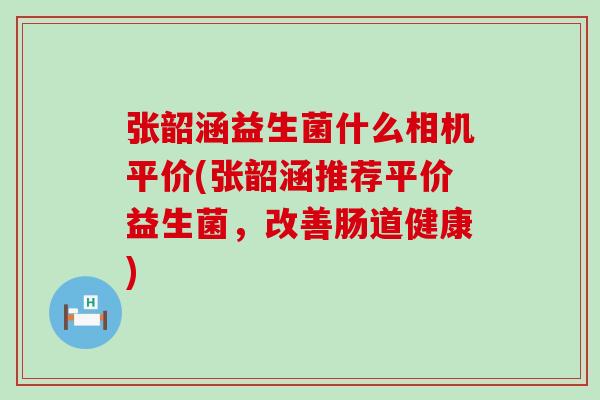 张韶涵益生菌什么相机平价(张韶涵推荐平价益生菌，改善肠道健康)