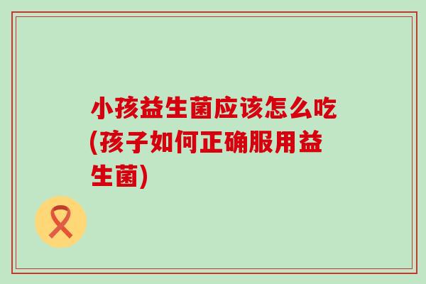 小孩益生菌应该怎么吃(孩子如何正确服用益生菌)