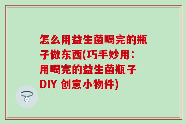 怎么用益生菌喝完的瓶子做东西(巧手妙用：用喝完的益生菌瓶子 DIY 创意小物件)